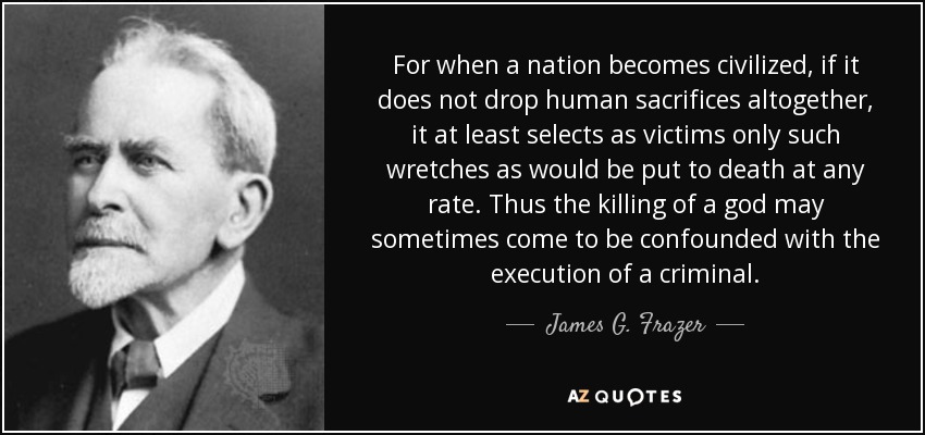 For when a nation becomes civilized, if it does not drop human sacrifices altogether, it at least selects as victims only such wretches as would be put to death at any rate. Thus the killing of a god may sometimes come to be confounded with the execution of a criminal. - James G. Frazer