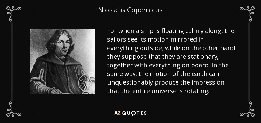 For when a ship is floating calmly along, the sailors see its motion mirrored in everything outside, while on the other hand they suppose that they are stationary, together with everything on board. In the same way, the motion of the earth can unquestionably produce the impression that the entire universe is rotating. - Nicolaus Copernicus