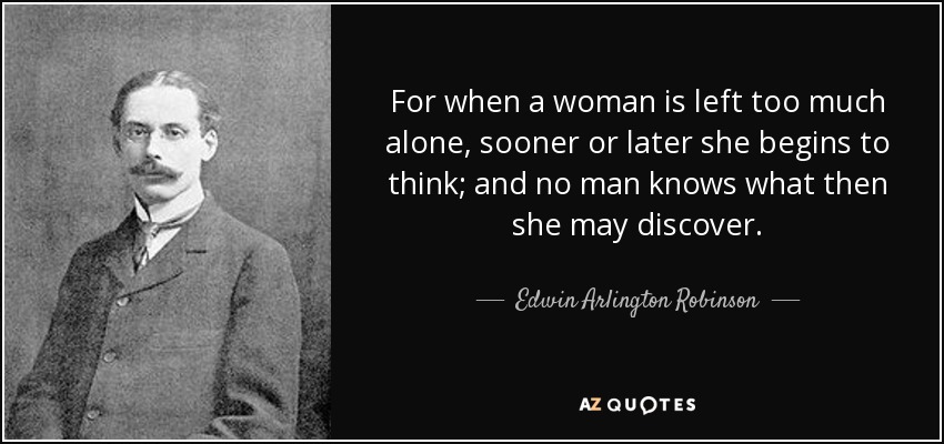 For when a woman is left too much alone, sooner or later she begins to think; and no man knows what then she may discover. - Edwin Arlington Robinson