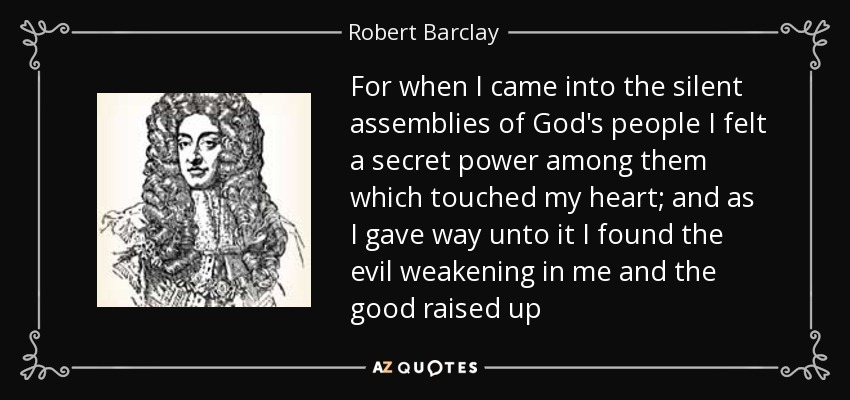 For when I came into the silent assemblies of God's people I felt a secret power among them which touched my heart; and as I gave way unto it I found the evil weakening in me and the good raised up - Robert Barclay