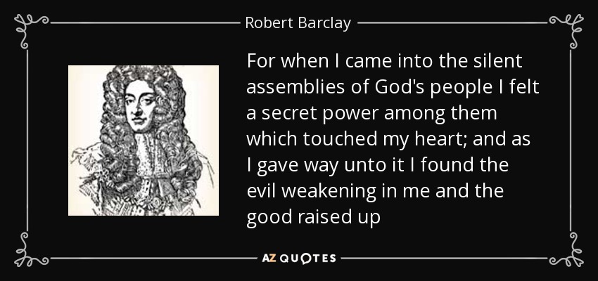 For when I came into the silent assemblies of God's people I felt a secret power among them which touched my heart; and as I gave way unto it I found the evil weakening in me and the good raised up - Robert Barclay