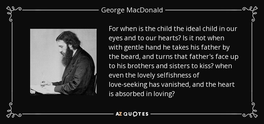 For when is the child the ideal child in our eyes and to our hearts? Is it not when with gentle hand he takes his father by the beard, and turns that father's face up to his brothers and sisters to kiss? when even the lovely selfishness of love-seeking has vanished, and the heart is absorbed in loving? - George MacDonald