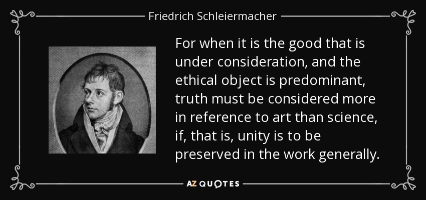 For when it is the good that is under consideration, and the ethical object is predominant, truth must be considered more in reference to art than science, if, that is, unity is to be preserved in the work generally. - Friedrich Schleiermacher