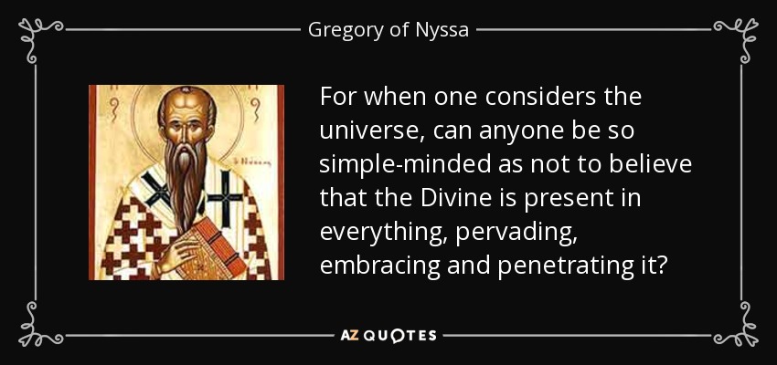 For when one considers the universe, can anyone be so simple-minded as not to believe that the Divine is present in everything, pervading, embracing and penetrating it? - Gregory of Nyssa
