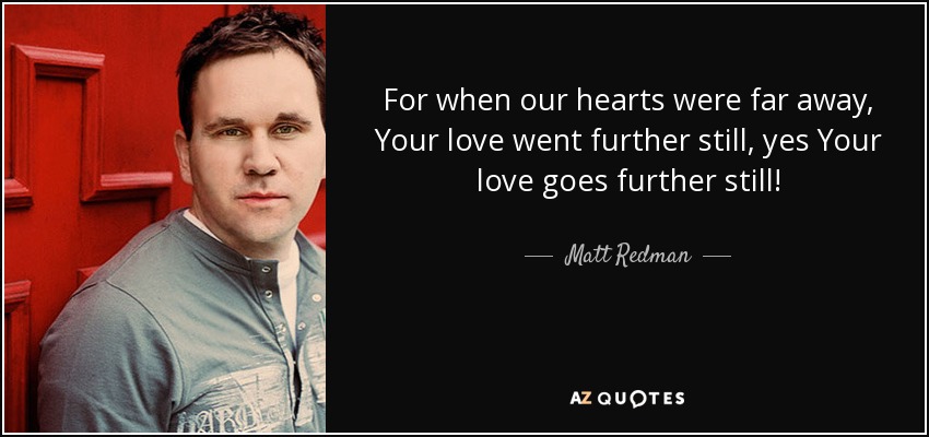 For when our hearts were far away, Your love went further still, yes Your love goes further still! - Matt Redman