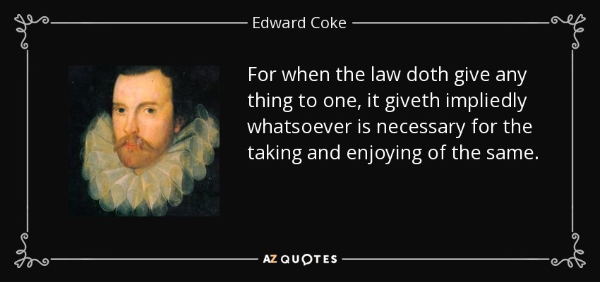 For when the law doth give any thing to one, it giveth impliedly whatsoever is necessary for the taking and enjoying of the same. - Edward Coke