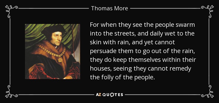 For when they see the people swarm into the streets, and daily wet to the skin with rain, and yet cannot persuade them to go out of the rain, they do keep themselves within their houses, seeing they cannot remedy the folly of the people. - Thomas More