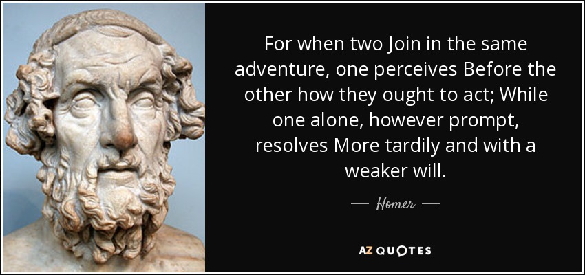 For when two Join in the same adventure, one perceives Before the other how they ought to act; While one alone, however prompt, resolves More tardily and with a weaker will. - Homer