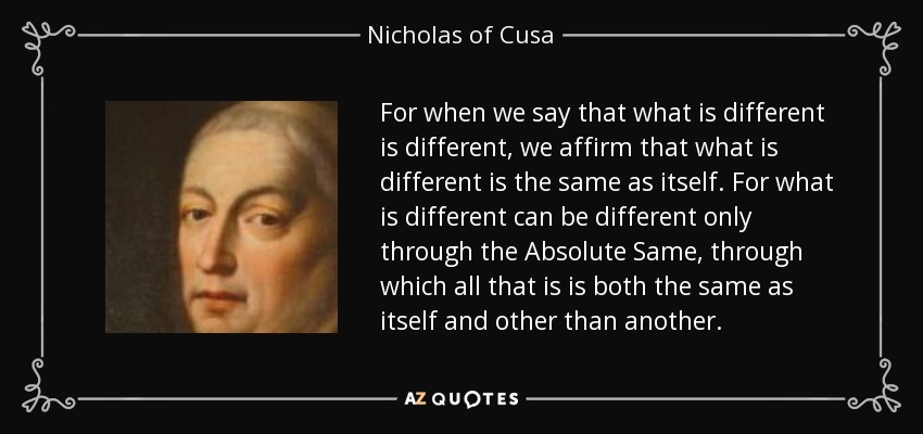 For when we say that what is different is different, we affirm that what is different is the same as itself. For what is different can be different only through the Absolute Same, through which all that is is both the same as itself and other than another. - Nicholas of Cusa
