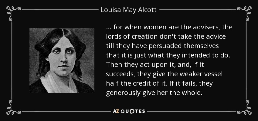 . . . for when women are the advisers, the lords of creation don't take the advice till they have persuaded themselves that it is just what they intended to do. Then they act upon it, and, if it succeeds, they give the weaker vessel half the credit of it. If it fails, they generously give her the whole. - Louisa May Alcott