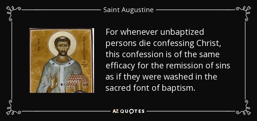 For whenever unbaptized persons die confessing Christ, this confession is of the same efficacy for the remission of sins as if they were washed in the sacred font of baptism. - Saint Augustine