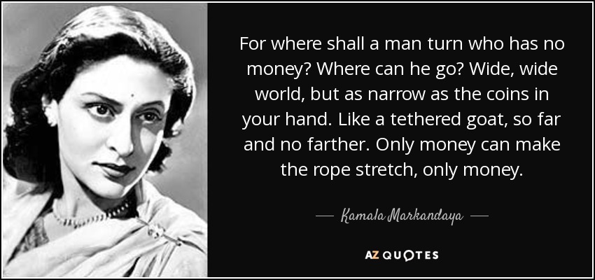 For where shall a man turn who has no money? Where can he go? Wide, wide world, but as narrow as the coins in your hand. Like a tethered goat, so far and no farther. Only money can make the rope stretch, only money. - Kamala Markandaya