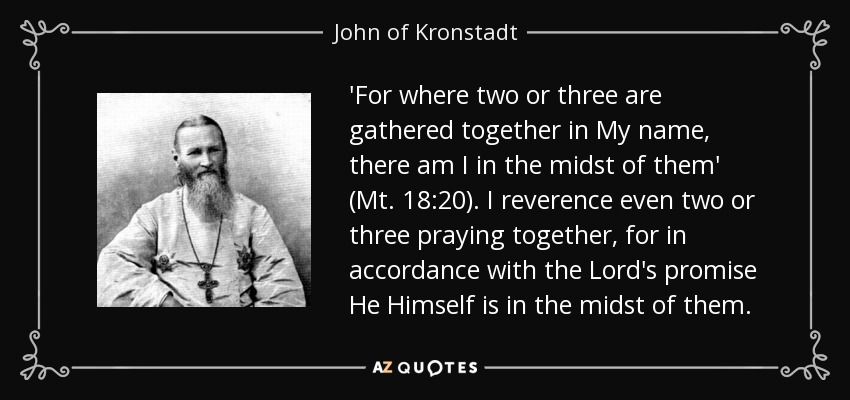 'For where two or three are gathered together in My name, there am I in the midst of them' (Mt. 18:20). I reverence even two or three praying together, for in accordance with the Lord's promise He Himself is in the midst of them. - John of Kronstadt
