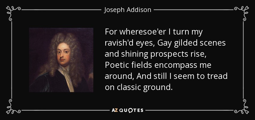 For wheresoe'er I turn my ravish'd eyes, Gay gilded scenes and shining prospects rise, Poetic fields encompass me around, And still I seem to tread on classic ground. - Joseph Addison