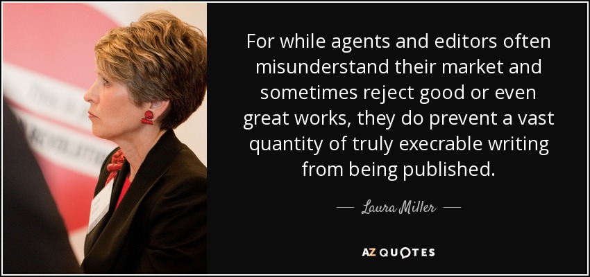 For while agents and editors often misunderstand their market and sometimes reject good or even great works, they do prevent a vast quantity of truly execrable writing from being published. - Laura Miller