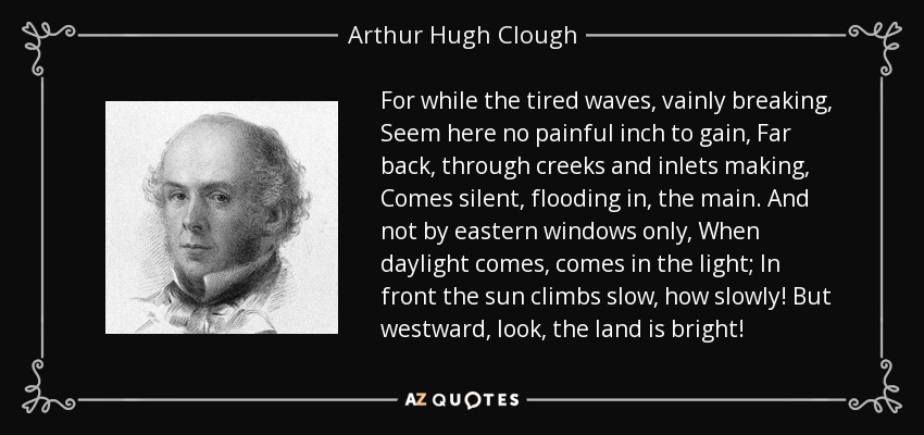 For while the tired waves, vainly breaking, Seem here no painful inch to gain, Far back, through creeks and inlets making, Comes silent, flooding in, the main. And not by eastern windows only, When daylight comes, comes in the light; In front the sun climbs slow, how slowly! But westward, look, the land is bright! - Arthur Hugh Clough