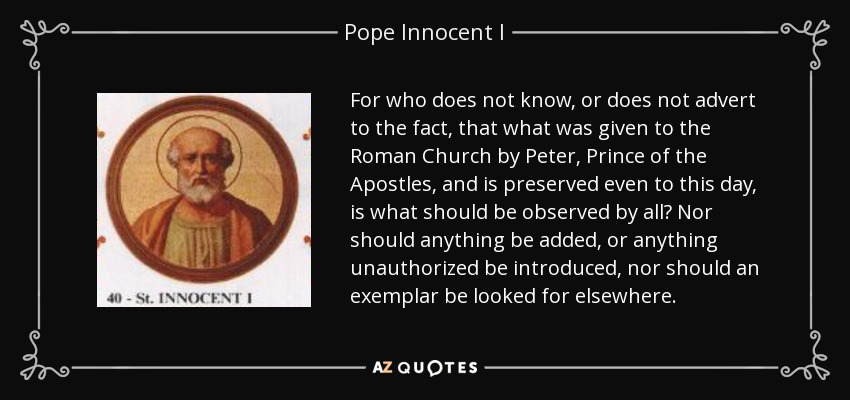 For who does not know, or does not advert to the fact, that what was given to the Roman Church by Peter, Prince of the Apostles, and is preserved even to this day, is what should be observed by all? Nor should anything be added, or anything unauthorized be introduced, nor should an exemplar be looked for elsewhere. - Pope Innocent I