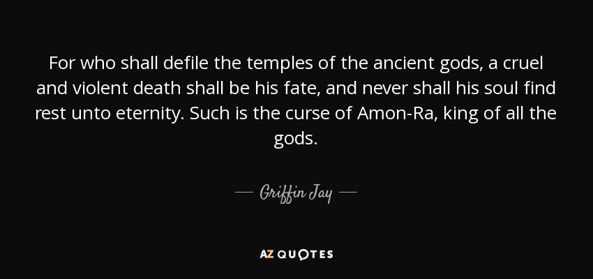 For who shall defile the temples of the ancient gods, a cruel and violent death shall be his fate, and never shall his soul find rest unto eternity. Such is the curse of Amon-Ra, king of all the gods. - Griffin Jay