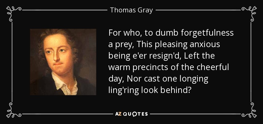 For who, to dumb forgetfulness a prey, This pleasing anxious being e'er resign'd, Left the warm precincts of the cheerful day, Nor cast one longing ling'ring look behind? - Thomas Gray