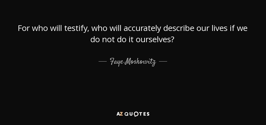 For who will testify, who will accurately describe our lives if we do not do it ourselves? - Faye Moskowitz