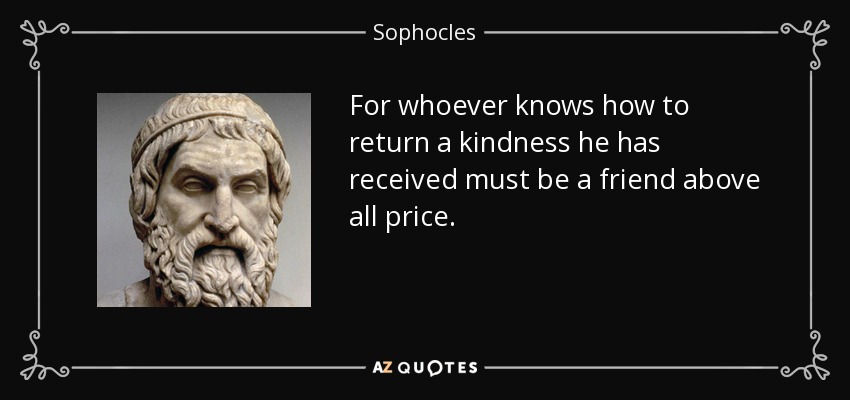 For whoever knows how to return a kindness he has received must be a friend above all price. - Sophocles