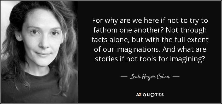 For why are we here if not to try to fathom one another? Not through facts alone, but with the full extent of our imaginations. And what are stories if not tools for imagining? - Leah Hager Cohen