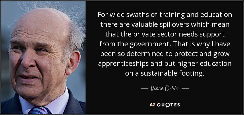 For wide swaths of training and education there are valuable spillovers which mean that the private sector needs support from the government. That is why I have been so determined to protect and grow apprenticeships and put higher education on a sustainable footing. - Vince Cable