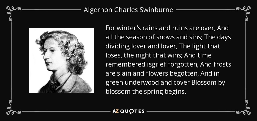 For winter's rains and ruins are over, And all the season of snows and sins; The days dividing lover and lover, The light that loses, the night that wins; And time remembered isgrief forgotten, And frosts are slain and flowers begotten, And in green underwood and cover Blossom by blossom the spring begins. - Algernon Charles Swinburne