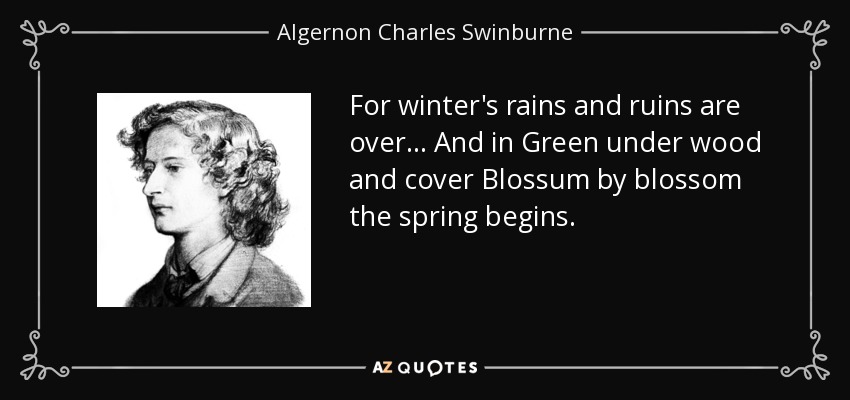 For winter's rains and ruins are over... And in Green under wood and cover Blossum by blossom the spring begins. - Algernon Charles Swinburne