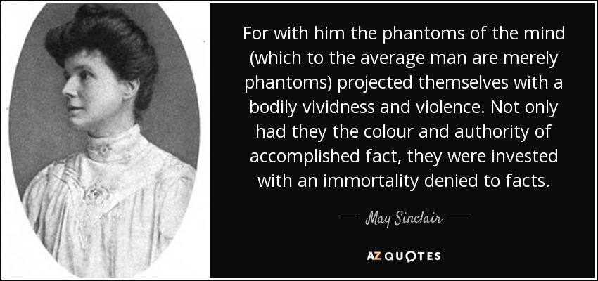For with him the phantoms of the mind (which to the average man are merely phantoms) projected themselves with a bodily vividness and violence. Not only had they the colour and authority of accomplished fact, they were invested with an immortality denied to facts. - May Sinclair