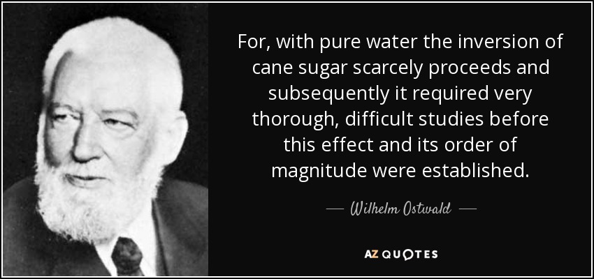 For, with pure water the inversion of cane sugar scarcely proceeds and subsequently it required very thorough, difficult studies before this effect and its order of magnitude were established. - Wilhelm Ostwald