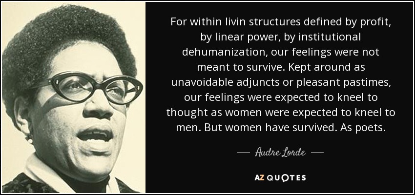 For within livin structures defined by profit, by linear power, by institutional dehumanization, our feelings were not meant to survive. Kept around as unavoidable adjuncts or pleasant pastimes, our feelings were expected to kneel to thought as women were expected to kneel to men. But women have survived. As poets. - Audre Lorde