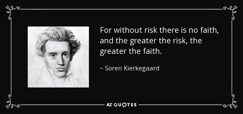 For without risk there is no faith, and the greater the risk, the greater the faith. - Soren Kierkegaard