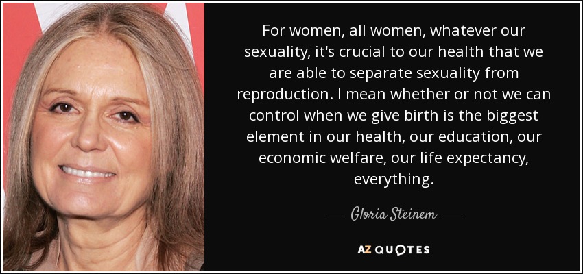 For women, all women, whatever our sexuality, it's crucial to our health that we are able to separate sexuality from reproduction. I mean whether or not we can control when we give birth is the biggest element in our health, our education, our economic welfare, our life expectancy, everything. - Gloria Steinem