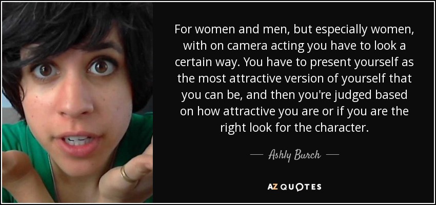 For women and men, but especially women, with on camera acting you have to look a certain way. You have to present yourself as the most attractive version of yourself that you can be, and then you're judged based on how attractive you are or if you are the right look for the character. - Ashly Burch