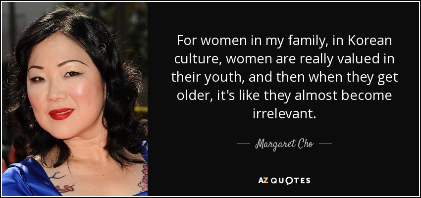 For women in my family, in Korean culture, women are really valued in their youth, and then when they get older, it's like they almost become irrelevant. - Margaret Cho