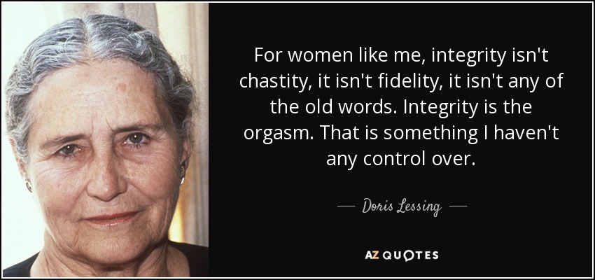 For women like me, integrity isn't chastity, it isn't fidelity, it isn't any of the old words. Integrity is the orgasm. That is something I haven't any control over. - Doris Lessing