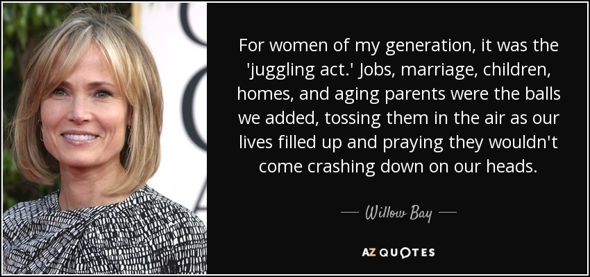 For women of my generation, it was the 'juggling act.' Jobs, marriage, children, homes, and aging parents were the balls we added, tossing them in the air as our lives filled up and praying they wouldn't come crashing down on our heads. - Willow Bay