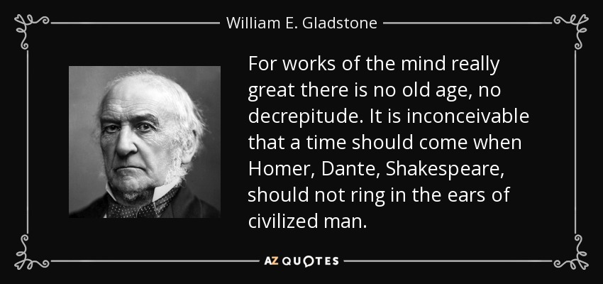 For works of the mind really great there is no old age, no decrepitude. It is inconceivable that a time should come when Homer, Dante, Shakespeare, should not ring in the ears of civilized man. - William E. Gladstone