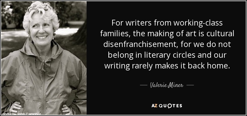 For writers from working-class families, the making of art is cultural disenfranchisement, for we do not belong in literary circles and our writing rarely makes it back home. - Valerie Miner