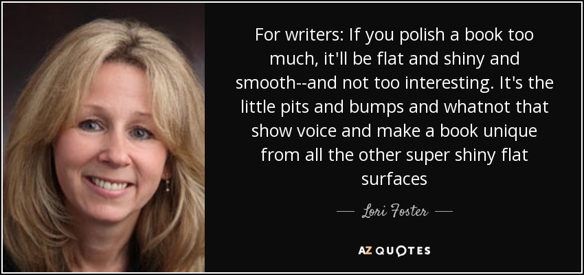 For writers: If you polish a book too much, it'll be flat and shiny and smooth--and not too interesting. It's the little pits and bumps and whatnot that show voice and make a book unique from all the other super shiny flat surfaces - Lori Foster