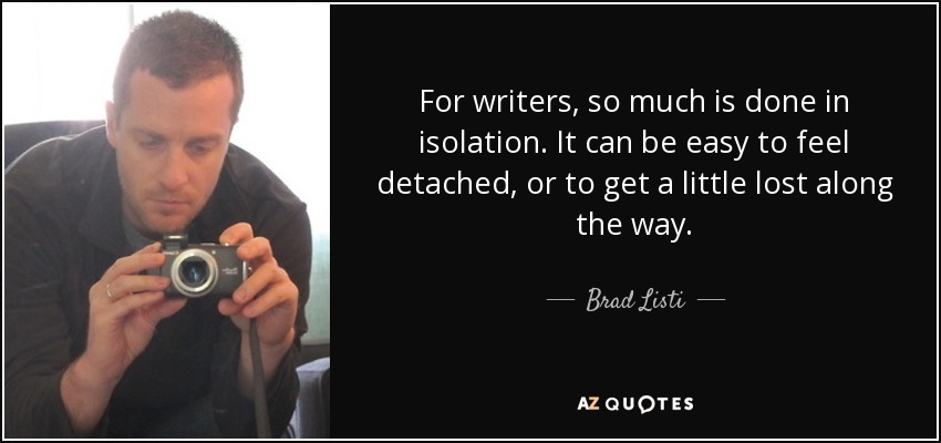 For writers, so much is done in isolation. It can be easy to feel detached, or to get a little lost along the way. - Brad Listi