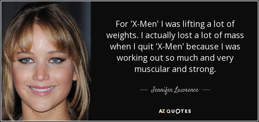 For 'X-Men' I was lifting a lot of weights. I actually lost a lot of mass when I quit 'X-Men' because I was working out so much and very muscular and strong. - Jennifer Lawrence