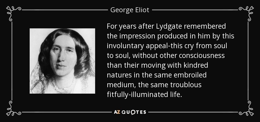 For years after Lydgate remembered the impression produced in him by this involuntary appeal-this cry from soul to soul, without other consciousness than their moving with kindred natures in the same embroiled medium, the same troublous fitfully-illuminated life. - George Eliot