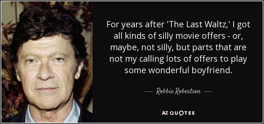 For years after 'The Last Waltz,' I got all kinds of silly movie offers - or, maybe, not silly, but parts that are not my calling lots of offers to play some wonderful boyfriend. - Robbie Robertson