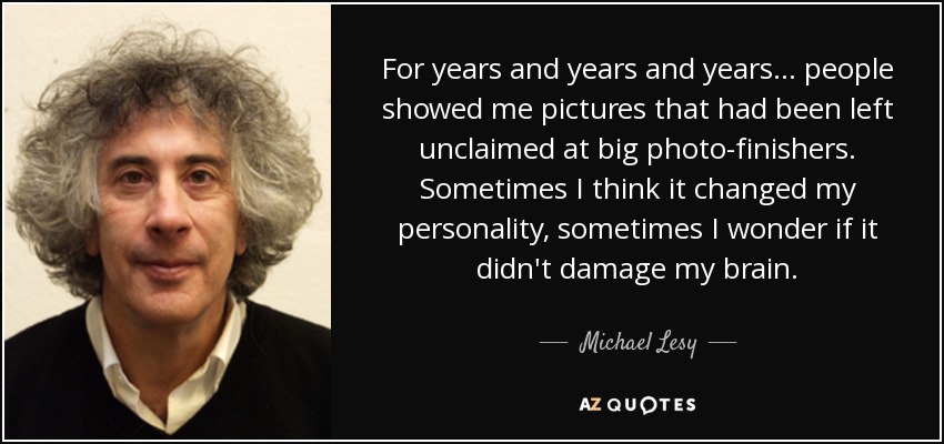 For years and years and years... people showed me pictures that had been left unclaimed at big photo-finishers. Sometimes I think it changed my personality, sometimes I wonder if it didn't damage my brain. - Michael Lesy