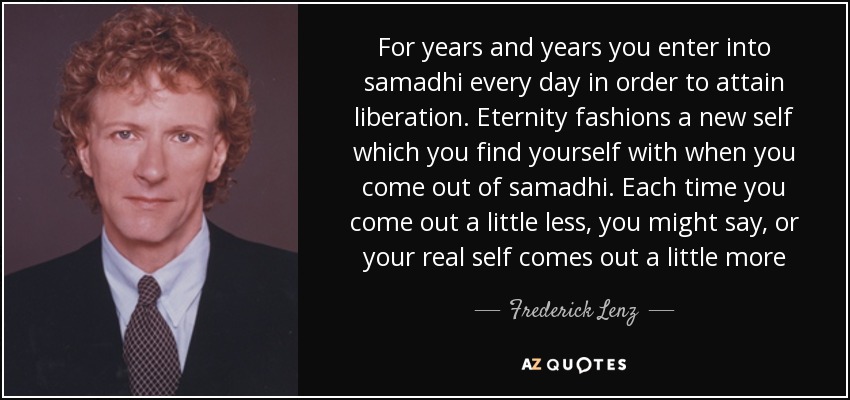 For years and years you enter into samadhi every day in order to attain liberation. Eternity fashions a new self which you find yourself with when you come out of samadhi. Each time you come out a little less, you might say, or your real self comes out a little more - Frederick Lenz