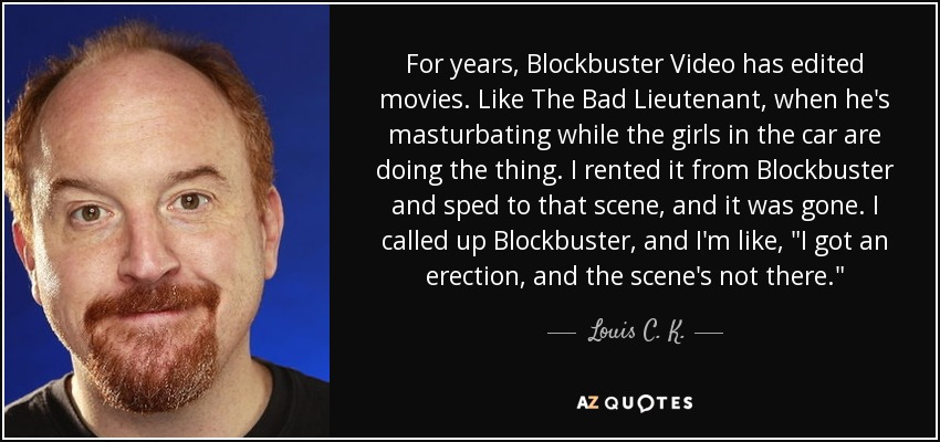 For years, Blockbuster Video has edited movies. Like The Bad Lieutenant, when he's masturbating while the girls in the car are doing the thing. I rented it from Blockbuster and sped to that scene, and it was gone. I called up Blockbuster, and I'm like, 