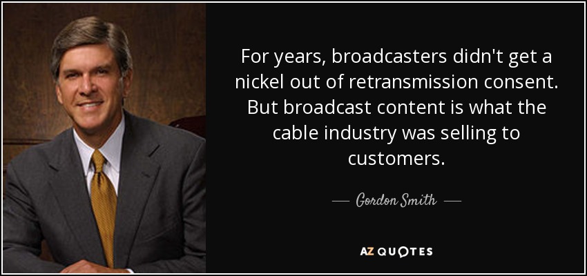 For years, broadcasters didn't get a nickel out of retransmission consent. But broadcast content is what the cable industry was selling to customers. - Gordon Smith