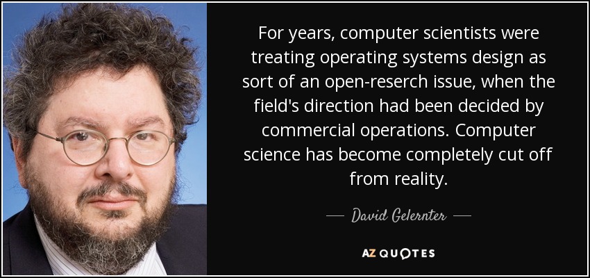 For years, computer scientists were treating operating systems design as sort of an open-reserch issue, when the field's direction had been decided by commercial operations. Computer science has become completely cut off from reality. - David Gelernter